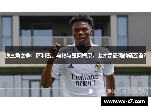 铁三角之争：萨利巴、乌帕与楚阿梅尼，谁才是最强的领军者？