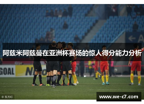 阿兹米阿兹曼在亚洲杯赛场的惊人得分能力分析