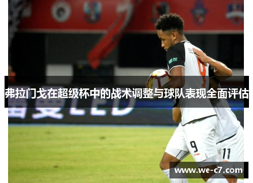 弗拉门戈在超级杯中的战术调整与球队表现全面评估