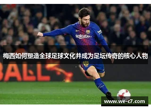 梅西如何塑造全球足球文化并成为足坛传奇的核心人物