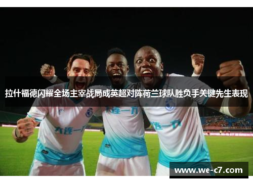 拉什福德闪耀全场主宰战局成英超对阵荷兰球队胜负手关键先生表现