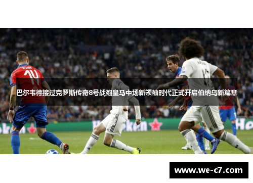 巴尔韦德接过克罗斯传奇8号战袍皇马中场新领袖时代正式开启伯纳乌新篇章