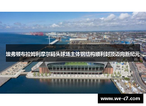 埃弗顿布拉姆利摩尔码头球场主体钢结构顺利封顶迈向新纪元 埃弗顿布拉姆利摩尔码头球场主体钢结构顺利封顶迈向新纪元