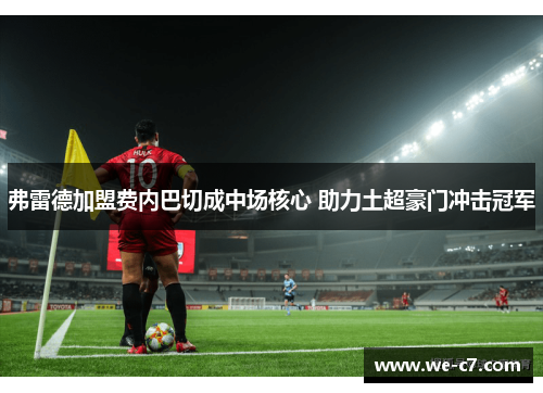 弗雷德加盟费内巴切成中场核心 助力土超豪门冲击冠军 弗雷德加盟费内巴切成中场核心 助力土超豪门冲击冠军