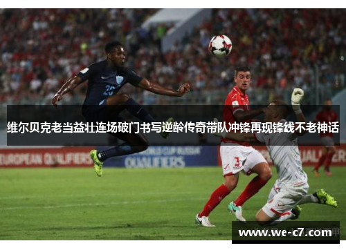 维尔贝克老当益壮连场破门书写逆龄传奇带队冲锋再现锋线不老神话